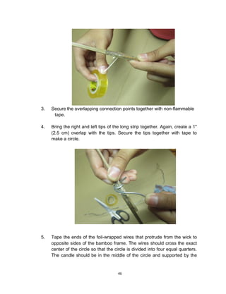 46
3. Secure the overlapping connection points together with non-flammable
tape.
4. Bring the right and left tips of the long strip together. Again, create a 1"
(2.5 cm) overlap with the tips. Secure the tips together with tape to
make a circle.
5. Tape the ends of the foil-wrapped wires that protrude from the wick to
opposite sides of the bamboo frame. The wires should cross the exact
center of the circle so that the circle is divided into four equal quarters.
The candle should be in the middle of the circle and supported by the
 