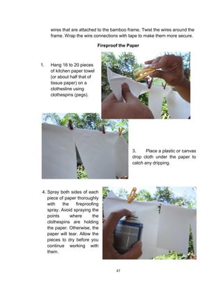 47
wires that are attached to the bamboo frame. Twist the wires around the
frame. Wrap the wire connections with tape to make them more secure.
Fireproof the Paper
1. Hang 16 to 20 pieces
of kitchen paper towel
(or about half that of
tissue paper) on a
clothesline using
clothespins (pegs).
3. Place a plastic or canvas
drop cloth under the paper to
catch any dripping.
4. Spray both sides of each
piece of paper thoroughly
with the fireproofing
spray. Avoid spraying the
points where the
clothespins are holding
the paper. Otherwise, the
paper will tear. Allow the
pieces to dry before you
continue working with
them.
 