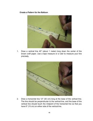 48
Create a Pattern for the Balloon
1. Draw a vertical line 40" (about 1 meter) long down the center of the
brown craft paper. Use a tape measure or a ruler to measure your line
precisely.
2. Draw a horizontal line 12" (30 cm) long at the base of the vertical line.
The line should be perpendicular to the vertical line, and the base of the
vertical line should touch the midpoint of the horizontal line so that you
have 6" (15 cm) on either side of the vertical line.
 