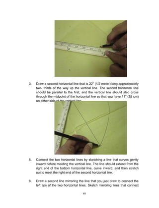 49
3. Draw a second horizontal line that is 22" (1/2 meter) long approximately
two- thirds of the way up the vertical line. The second horizontal line
should be parallel to the first, and the vertical line should also cross
through the midpoint of the horizontal line so that you have 11" (28 cm)
on either side of the vertical line.
5. Connect the two horizontal lines by sketching a line that curves gently
inward before meeting the vertical line. The line should extend from the
right end of the bottom horizontal line, curve inward, and then stretch
out to meet the right end of the second horizontal line.
6. Draw a second line mirroring the line that you just drew to connect the
left tips of the two horizontal lines. Sketch mirroring lines that connect
 