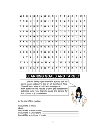 5
W A U L S O N G K O K E F A S E W B
C O R U I R Q U I E R Z A G Y I A E
E R U N H W E O L F I O N I K T Y T
N I O N N L X O Z E Y O G C I F A G
T E C K H I G S A I T H E K T U N V
I K A T E G E X O A W D A L A N G A
N I R E N G M E R L I O N U K Q K C
G O S A E Z T K H O T K S I M P U R
I X Y L I Q Y U B R E L I E F Y L F
S A H T D O A M Y J I K R X E N I I
W D I O L F S K Y L A N T E R N T E
LEARNING GOALS AND TARGET
At the end of this module:
I would like to know
about_____________________________
I would like to learn how to ________________________________
I would like to understand _________________________________
I would like to produce or make _____________________________
Do not worry if you were not able to look for
some words related to the art of Southeast Asia.
You will learn more about them as we go on.
Now based on the results of your pre-assessment
activities, write your learning goals and targets for
this quarter in your notebook.
 