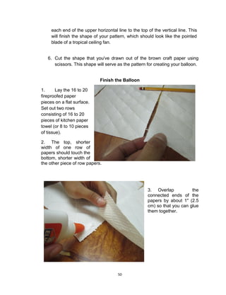 50
each end of the upper horizontal line to the top of the vertical line. This
will finish the shape of your pattern, which should look like the pointed
blade of a tropical ceiling fan.
6. Cut the shape that you've drawn out of the brown craft paper using
scissors. This shape will serve as the pattern for creating your balloon.
Finish the Balloon
1. Lay the 16 to 20
fireproofed paper
pieces on a flat surface.
Set out two rows
consisting of 16 to 20
pieces of kitchen paper
towel (or 8 to 10 pieces
of tissue).
2. The top, shorter
width of one row of
papers should touch the
bottom, shorter width of
the other piece of row papers.
3. Overlap the
connected ends of the
papers by about 1" (2.5
cm) so that you can glue
them together.
 
