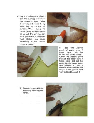 51
4. Use a non-flammable glue to
seal the overlapped ends of
the papers together. Allow
the overlapped seams to dry
while they lay on the flat
surface. When gluing the
paper, gently spread it out––
do not blot. This way, you can
avoid glue marks in the paper
(and blotting can cause
weakening in the balloon
body's adhesion).
5. Lay one 2-piece
panel of paper towel /
tissue paper over the
brown craft paper pattern.
Center the pattern piece
beneath the paper towel /
tissue paper and cut the
paper towel / tissue paper
with scissors so that it
matches the exact size and
shape of the pattern that
you've placed beneath it.
7. Repeat this step with the
remaining 2-piece paper
panels.
 