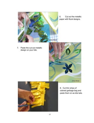 57
6. Cut out the metallic
paper with floral designs.
7. Paste the cut-out metallic
design on your kite.
8. Cut thin strips of
colored garbage bag and
paste them on as kite tails.
 