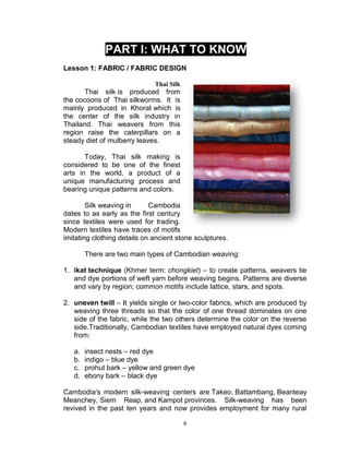 6
PART I: WHAT TO KNOW
Lesson 1: FABRIC / FABRIC DESIGN
Thai Silk
Thai silk is produced from
the cocoons of Thai silkworms. It is
mainly produced in Khorat which is
the center of the silk industry in
Thailand. Thai weavers from this
region raise the caterpillars on a
steady diet of mulberry leaves.
Today, Thai silk making is
considered to be one of the finest
arts in the world, a product of a
unique manufacturing process and
bearing unique patterns and colors.
Silk weaving in Cambodia
dates to as early as the first century
since textiles were used for trading.
Modern textiles have traces of motifs
imitating clothing details on ancient stone sculptures.
There are two main types of Cambodian weaving:
1. ikat technique (Khmer term: chongkiet) – to create patterns, weavers tie
and dye portions of weft yarn before weaving begins. Patterns are diverse
and vary by region; common motifs include lattice, stars, and spots.
2. uneven twill – it yields single or two-color fabrics, which are produced by
weaving three threads so that the color of one thread dominates on one
side of the fabric, while the two others determine the color on the reverse
side.Traditionally, Cambodian textiles have employed natural dyes coming
from:
a. insect nests – red dye
b. indigo – blue dye
c. prohut bark – yellow and green dye
d. ebony bark – black dye
Cambodia's modern silk-weaving centers are Takeo, Battambang, Beanteay
Meanchey, Siem Reap, and Kampot provinces. Silk-weaving has been
revived in the past ten years and now provides employment for many rural
 