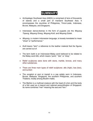 61
SUMMARY
 Archipelagic Southeast Asia (ASEA) is comprised of tens of thousands
of islands and a small part of mainland Southeast Asia. It
encompasses the countries of Philippines, Timor-Leste, Indonesia,
Brunei, Malaysia, and Singapore.
 Indonesian dance-dramas in the form of puppets are the Wayang
Topeng, Wayang Orang, Wayang Kulit, and Wayang Golek.
 Wayang, in modern Indonesian language, is loosely translated to mean
"show" or "performance."
 Kulit means "skin" a reference to the leather material that the figures
are carved out of.
 The term batik is an Indonesian-Malay word believed to be related to
the Malay word titik, which means “point,” “dot,” or “drop.”
 Relief sculptures were done with stone, marble, bronze, and many
other substances.
 There are three main types of relief sculptures: alto (high), bas (low),
and sunken
 The songkok or peci or kopiah is a cap widely worn in Indonesia,
Brunei, Malaysia, Singapore, the southern Philippines, and southern
Thailand, mostly among Muslim males.
 The Merlion is a mythical creature with the head of a lion and the body
of a fish used as a mascot and national personification of Singapore.
Its name combines "mer" meaning the sea and "lion."
 