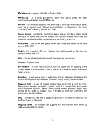 63
Mahabharata – an epic that tells of Ancient India
Menkuang – is a huge pandan-like plant that grows along the back
mangroves and is also found in Malaysia
Merlion – is a mythical creature with the head of a lion and the body of a fish,
used as a mascot and national personification of Singapore. Its name
combines "mer" meaning the sea and "lion"
Papier Mache – a material, made from paper pulp or shreds of paper mixed
with glue or paste, that can be molded into various shapes when wet and
becomes hard and suitable for painting and varnishing when dry
Ramayana – one of the two great Indian epics that tells about life in India
around 1000 BCE
Relief – the projection of forms or figures from a flat ground, so that they are
partly or wholly free of it
Sihn – the simple elegant ankle-length skirt worn by Lao women
Silapin – Thailand artist
Sky lantern – a small hot-air balloon made of paper with an opening at the
bottom where a small candle or fire is placed. It is used for some Southeast
Asian events.
Songkok – a cap widely worn in Indonesia, Brunei, Malaysia, Singapore, the
southern Philippines and southern Thailand, mostly among Muslim males
Wayang Kulit – a type of puppet shadow play performed around the Indo-
Malayan archipelago, tracing its origins to India. It is derived from a Javanese
Hindu-Buddhist tradition, where hand-crafted leather puppets depict epic
stories of the gods in shadow play. A traditional Gamelan orchestra can
accompany the storytelling.
Wau – a traditional kite that is especially popular in the state of Kelantan, on
the East Coast of Malaysia
Wayang Golek – are wooden doll puppets that are operated from below by
rods connected to the hands.
 