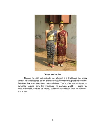 8
Women wearing Sihn
Though the skirt looks simple and elegant, it is traditional that every
woman in Laos weaves all the sihns she would wear throughout her lifetime.
She uses folk icons to express personal views. This is often accomplished by
symbolist totems from the inanimate or animate world — crabs for
resourcefulness, snakes for fertility, butterflies for beauty, birds for success,
and so on.
 