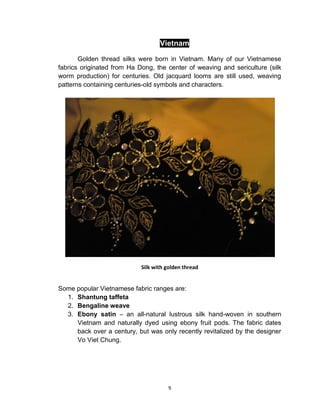 9
Vietnam
Golden thread silks were born in Vietnam. Many of our Vietnamese
fabrics originated from Ha Dong, the center of weaving and sericulture (silk
worm production) for centuries. Old jacquard looms are still used, weaving
patterns containing centuries-old symbols and characters.
Silk with golden thread
Some popular Vietnamese fabric ranges are:
1. Shantung taffeta
2. Bengaline weave
3. Ebony satin – an all-natural lustrous silk hand-woven in southern
Vietnam and naturally dyed using ebony fruit pods. The fabric dates
back over a century, but was only recently revitalized by the designer
Vo Viet Chung.
 