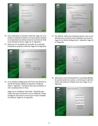 14. Para comprobar la conexión a Internet, haga clic en Sí,        17. Por defecto, SUSE Linux Enterprise Server crea un cer-
    probar la conexión a Internet. Con esta opción también             tificado para el sistema. Para inhabilitar esta función,
    se comprueban las últimas notas de la versión de SUSE              haga clic en Omitir configuración > Siguiente. Haga clic
    Linux Enterprise Server. Haga clic en Siguiente.                   en Siguiente.
15. Podrá ver los resultados de la prueba en la pantalla
    Probando la conexión a Internet. Haga clic en Siguiente.




                                                                   18. Seleccione Local (/etc/passwd) en la pantalla Método
                                                                       de autenticación de usuarios, a menos que el adminis-
16. En la pantalla Configuración del Centro de atención al             trador del sistema le indique otra cosa. Haga clic en
    cliente de Novell, habilite las opciones Configurar                Siguiente.
    ahora > Siguiente > Continuar para que se puedan re-
    cibir actualizaciones en línea.

    Haga clic en Configurar más tarde > Siguiente para
    omitir este paso y continuar con la instalación. Puede
    configurar esta opción una vez que se haya instalado
    el producto. Haga clic en Siguiente.




                                                               4
 