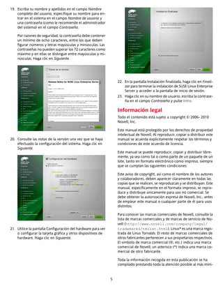 19. Escriba su nombre y apellidos en el campo Nombre
    completo del usuario, especifique su nombre para en-
    trar en el sistema en el campo Nombre de usuario y
    una contraseña (como le recomiende el administrador
    del sistema) en el campo Contraseña.

    Por razones de seguridad, la contraseña debe contener
    un mínimo de ocho caracteres, entre los que deben
    figurar números y letras mayúsculas y minúsculas. Las
    contraseñas no pueden superar los 72 caracteres como
    máximo y en ellas se distingue entre mayúsculas y mi-
    núsculas. Haga clic en Siguiente.




                                                                  22. En la pantalla Instalación finalizada, haga clic en Finali-
                                                                      zar para terminar la instalación de SUSE Linux Enterprise
                                                                      Server y acceder a la pantalla de inicio de sesión.
                                                                  23. Haga clic en su nombre de usuario, escriba la contrase-
                                                                      ña en el campo Contraseña y pulse Intro.

                                                                  Información legal
                                                                  Todo el contenido está sujeto a copyright © 2006- 2010
                                                                  Novell, Inc.

                                                                  Este manual está protegido por los derechos de propiedad
                                                                  intelectual de Novell. Al reproducir, copiar o distribuir este
20. Consulte las notas de la versión una vez que se haya          manual se acuerda explícitamente respetar los términos y
    efectuado la configuración del sistema. Haga clic en          condiciones de este acuerdo de licencia.
    Siguiente.
                                                                  Este manual se puede reproducir, copiar y distribuir libre-
                                                                  mente, ya sea como tal o como parte de un paquete de un
                                                                  lote, tanto en formato electrónico como impreso, siempre
                                                                  que se cumplan las siguientes condiciones:

                                                                  Este aviso de copyright, así como el nombre de los autores
                                                                  y colaboradores, deben aparecer claramente en todas las
                                                                  copias que se realicen, se reproduzcan y se distribuyan. Este
                                                                  manual, específicamente en el formato impreso, se repro-
                                                                  duce y distribuye únicamente para uso no comercial. Se
                                                                  debe obtener la autorización expresa de Novell, Inc., antes
                                                                  de emplear este manual o cualquier parte de él para usos
                                                                  distintos.

                                                                  Para conocer las marcas comerciales de Novell, consulte la
                                                                  lista de marcas comerciales y de marcas de servicio de No-
                                                                  vell (http://www.novell.com/company/legal/
21. Utilice la pantalla Configuración del hardware para ver       trademarks/tmlist.html). Linux* es una marca regis-
    o configurar la tarjeta gráfica y otros dispositivos de       trada de Linus Torvalds. El resto de marcas comerciales de
    hardware. Haga clic en Siguiente.                             otros fabricantes pertenecen a sus propietarios respectivos.
                                                                  El símbolo de marca comercial (®, etc.) indica una marca
                                                                  comercial de Novell; un asterisco (*) indica una marca co-
                                                                  mercial de otro fabricante.

                                                                  Toda la información recogida en esta publicación se ha
                                                                  compilado prestando toda la atención posible al más míni-


                                                              5
 