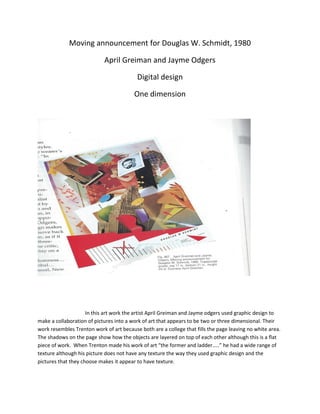 Moving announcement for Douglas W. Schmidt, 1980
April Greiman and Jayme Odgers
Digital design
One dimension

In this art work the artist April Greiman and Jayme odgers used graphic design to
make a collaboration of pictures into a work of art that appears to be two or three dimensional. Their
work resembles Trenton work of art because both are a college that fills the page leaving no white area.
The shadows on the page show how the objects are layered on top of each other although this is a flat
piece of work. When Trenton made his work of art the former and ladder.. he had a wide range of
texture although his picture does not have any texture the way they used graphic design and the
pictures that they choose makes it appear to have texture.

 