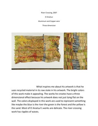 River Crossing, 2007
El Anatsui
Aluminum and Copper wire
Three dimension
What inspires me about his artwork is that he
uses recycled material in its raw state in his artwork. The bright colors
of this work make it appealing. The works he creates have a three
dimensional effect because his artwork does not just lying flat on the
wall. The colors displayed in this work are used to represent something
like maybe the blue is the river the green is the forest and the yellow is
the sand. Most of El Anatsui’s works are delicate. The river crossing
work has ripples of waves.