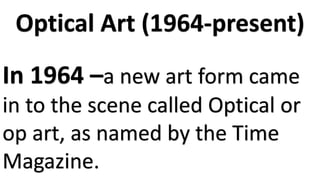 Optical Art (1964-present)
In 1964 –a new art form came
in to the scene called Optical or
op art, as named by the Time
Magazine.
 