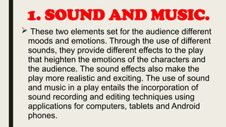 1. SOUND AND MUSIC.
 These two elements set for the audience different
moods and emotions. Through the use of different
sounds, they provide different effects to the play
that heighten the emotions of the characters and
the audience. The sound effects also make the
play more realistic and exciting. The use of sound
and music in a play entails the incorporation of
sound recording and editing techniques using
applications for computers, tablets and Android
phones.
 