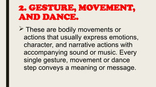 2. GESTURE, MOVEMENT,
AND DANCE.
 These are bodily movements or
actions that usually express emotions,
character, and narrative actions with
accompanying sound or music. Every
single gesture, movement or dance
step conveys a meaning or message.
 