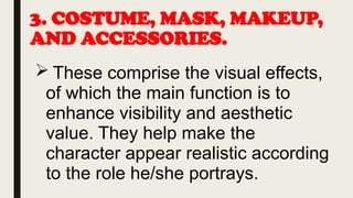 3. COSTUME, MASK, MAKEUP,
AND ACCESSORIES.
 These comprise the visual effects,
of which the main function is to
enhance visibility and aesthetic
value. They help make the
character appear realistic according
to the role he/she portrays.
 