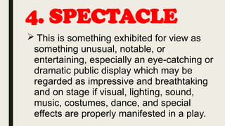 4. SPECTACLE
 This is something exhibited for view as
something unusual, notable, or
entertaining, especially an eye-catching or
dramatic public display which may be
regarded as impressive and breathtaking
and on stage if visual, lighting, sound,
music, costumes, dance, and special
effects are properly manifested in a play.
 