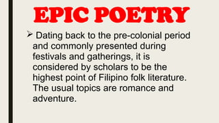 EPIC POETRY
 Dating back to the pre-colonial period
and commonly presented during
festivals and gatherings, it is
considered by scholars to be the
highest point of Filipino folk literature.
The usual topics are romance and
adventure.
 