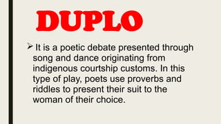 DUPLO
 It is a poetic debate presented through
song and dance originating from
indigenous courtship customs. In this
type of play, poets use proverbs and
riddles to present their suit to the
woman of their choice.
 