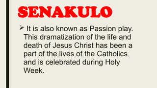 SENAKULO
 It is also known as Passion play.
This dramatization of the life and
death of Jesus Christ has been a
part of the lives of the Catholics
and is celebrated during Holy
Week.
 
