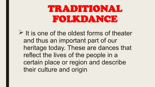 TRADITIONAL
FOLKDANCE
 It is one of the oldest forms of theater
and thus an important part of our
heritage today. These are dances that
reflect the lives of the people in a
certain place or region and describe
their culture and origin
 