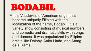 BODABIL
 It is Vaudeville of American origin that
became uniquely Filipino with the
localization of the name, Bodabil. It is a
variety show consisting of musical numbers
and comedic and dramatic skits with songs
and dances. It was popularized by Filipino
artists like Dolphy, Anita Linda, and Atang
dela Rama.
 
