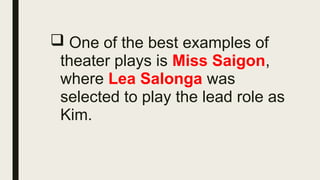  One of the best examples of
theater plays is Miss Saigon,
where Lea Salonga was
selected to play the lead role as
Kim.
 