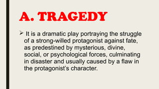 A. TRAGEDY
 It is a dramatic play portraying the struggle
of a strong-willed protagonist against fate,
as predestined by mysterious, divine,
social, or psychological forces, culminating
in disaster and usually caused by a flaw in
the protagonist’s character.
 