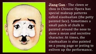 - The clown or
chou in Chinese Opera has
special makeup patterns
called xiaohualian (the petty
painted face). Sometimes a
small patch of chalk is
painted around the nose to
show a mean and secretive
character. At times, the
xiaohualian is also painted
on a young page or jesting to
enliven up the performance.
 