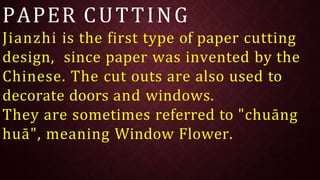 PAPER CUTTING
Jianzhi is the first type of paper cutting
design, since paper was invented by the
Chinese. The cut outs are also used to
decorate doors and windows.
They are sometimes referred to "chuāng
huā", meaning Window Flower.
 
