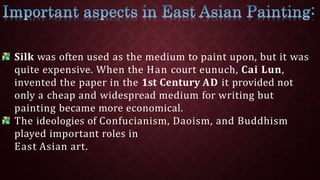 Silk was often used as the medium to paint upon, but it was
quite expensive. When the Han court eunuch, Cai Lun,
invented the paper in the 1st Century AD it provided not
only a cheap and widespread medium for writing but
painting became more economical.
The ideologies of Confucianism, Daoism, and Buddhism
played important roles in
East Asian art.
 