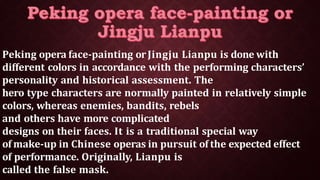 Peking opera face-painting orJingju Lianpu is done with
different colors in accordance with the performing characters’
personality and historical assessment. The
hero type characters are normally painted in relatively simple
colors, whereas enemies, bandits, rebels
and others have more complicated
designs on their faces. It is a traditional special way
of make-up in Chinese operas in pursuit of the expected effect
of performance. Originally, Lianpu is
called the false mask.
 