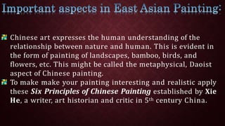 Chinese art expresses the human understanding of the
relationship between nature and human. This is evident in
the form of painting of landscapes, bamboo, birds, and
flowers, etc. This might be called the metaphysical, Daoist
aspect of Chinese painting.
To make make your painting interesting and realistic apply
these Six Principles of Chinese Painting established by Xie
He, a writer, art historian and critic in 5th century China.
 
