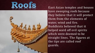 East Asian temples and houses
have sweeping roofs because
they believe that it will protect
them from the elements of
water, wind and fire.
Buddhists believed that it
helped ward off evil spirits
which were deemed to be
straight lines. The figures at
the tips are called roof
guards.
 