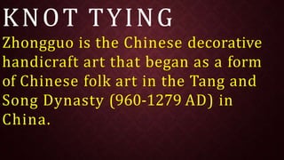KNOT TYING
Zhongguo is the Chinese decorative
handicraft art that began as a form
of Chinese folk art in the Tang and
Song Dynasty (960-1279 AD) in
China.
 