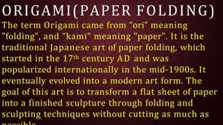 ORIGAMI(PAPER FOLDING)
The term Origami came from “ori” meaning
"folding", and “kami” meaning "paper". It is the
traditional Japanese art of paper folding, which
started in the 17th century AD and was
popularized internationally in the mid-1900s. It
eventually evolved into a modern art form. The
goal of this art is to transform a flat sheet of paper
into a finished sculpture through folding and
sculpting techniques without cutting as much as
 