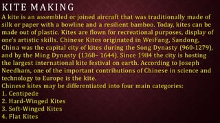 KITE MAKING
A kite is an assembled or joined aircraft that was traditionally made of
silk or paper with a bowline and a resilient bamboo. Today, kites can be
made out of plastic. Kites are flown for recreational purposes, display of
one’s artistic skills. Chinese Kites originated in WeiFang, Sandong,
China was the capital city of kites during the Song Dynasty (960-1279),
and by the Ming Dynasty (1368– 1644). Since 1984 the city is hosting
the largest international kite festival on earth. According to Joseph
Needham, one of the important contributions of Chinese in science and
technology to Europe is the kite.
Chinese kites may be differentiated into four main categories:
1. Centipede
2. Hard-Winged Kites
3. Soft-Winged Kites
4. Flat Kites
 