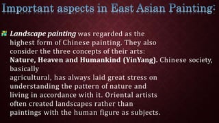 Landscape painting was regarded as the
highest form of Chinese painting. They also
consider the three concepts of their arts:
Nature, Heaven and Humankind (YinYang). Chinese society,
basically
agricultural, has always laid great stress on
understanding the pattern of nature and
living in accordance with it. Oriental artists
often created landscapes rather than
paintings with the human figure as subjects.
 