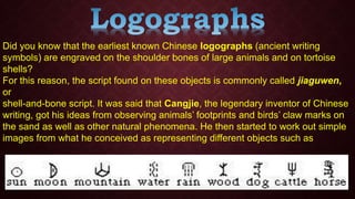 Did you know that the earliest known Chinese logographs (ancient writing
symbols) are engraved on the shoulder bones of large animals and on tortoise
shells?
For this reason, the script found on these objects is commonly called jiaguwen,
or
shell-and-bone script. It was said that Cangjie, the legendary inventor of Chinese
writing, got his ideas from observing animals’ footprints and birds’ claw marks on
the sand as well as other natural phenomena. He then started to work out simple
images from what he conceived as representing different objects such as
 