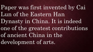 Paper was first invented by Cai
Lun of the Eastern Han
Dynasty in China. It is indeed
one of the greatest contributions
of ancient China in the
development of arts.
 