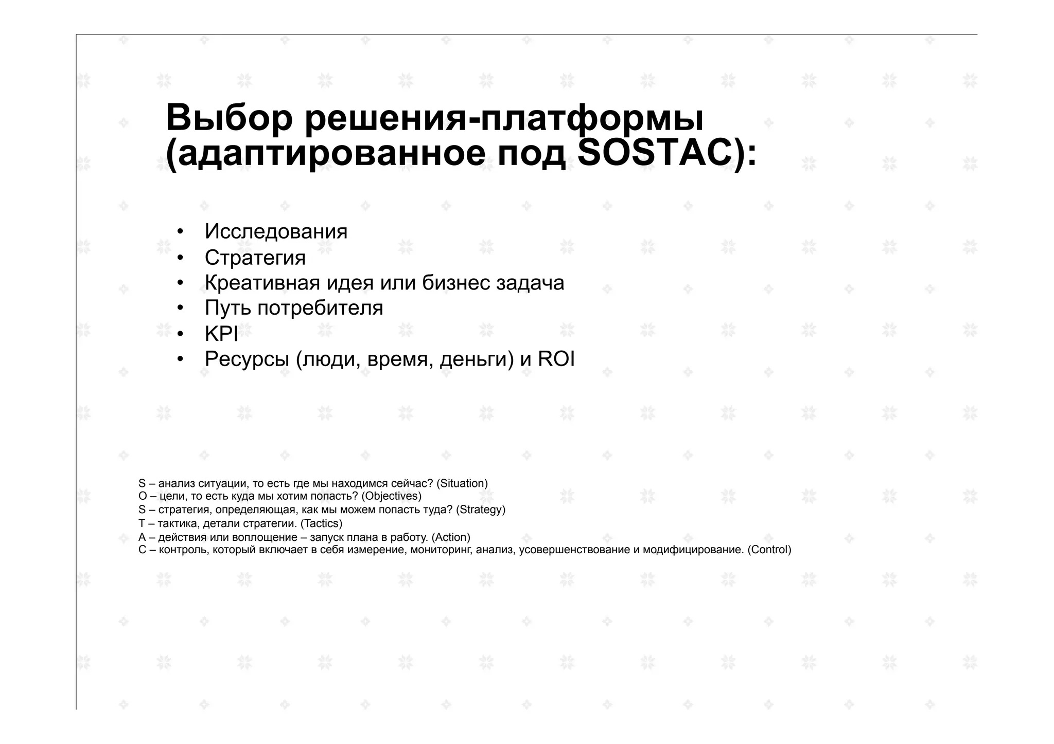 Выбор решения-платформы
(адаптированное под SOSTAC):
•  Исследования
•  Стратегия
•  Креативная идея или бизнес задача
•  Путь потребителя
•  KPI
•  Ресурсы (люди, время, деньги) и ROI
S – анализ ситуации, то есть где мы находимся сейчас? (Situation)
О – цели, то есть куда мы хотим попасть? (Objectives)
S – стратегия, определяющая, как мы можем попасть туда? (Strategy)
Т – тактика, детали стратегии. (Tactics)
А – действия или воплощение – запуск плана в работу. (Action)
С – контроль, который включает в себя измерение, мониторинг, анализ, усовершенствование и модифицирование. (Control)
 