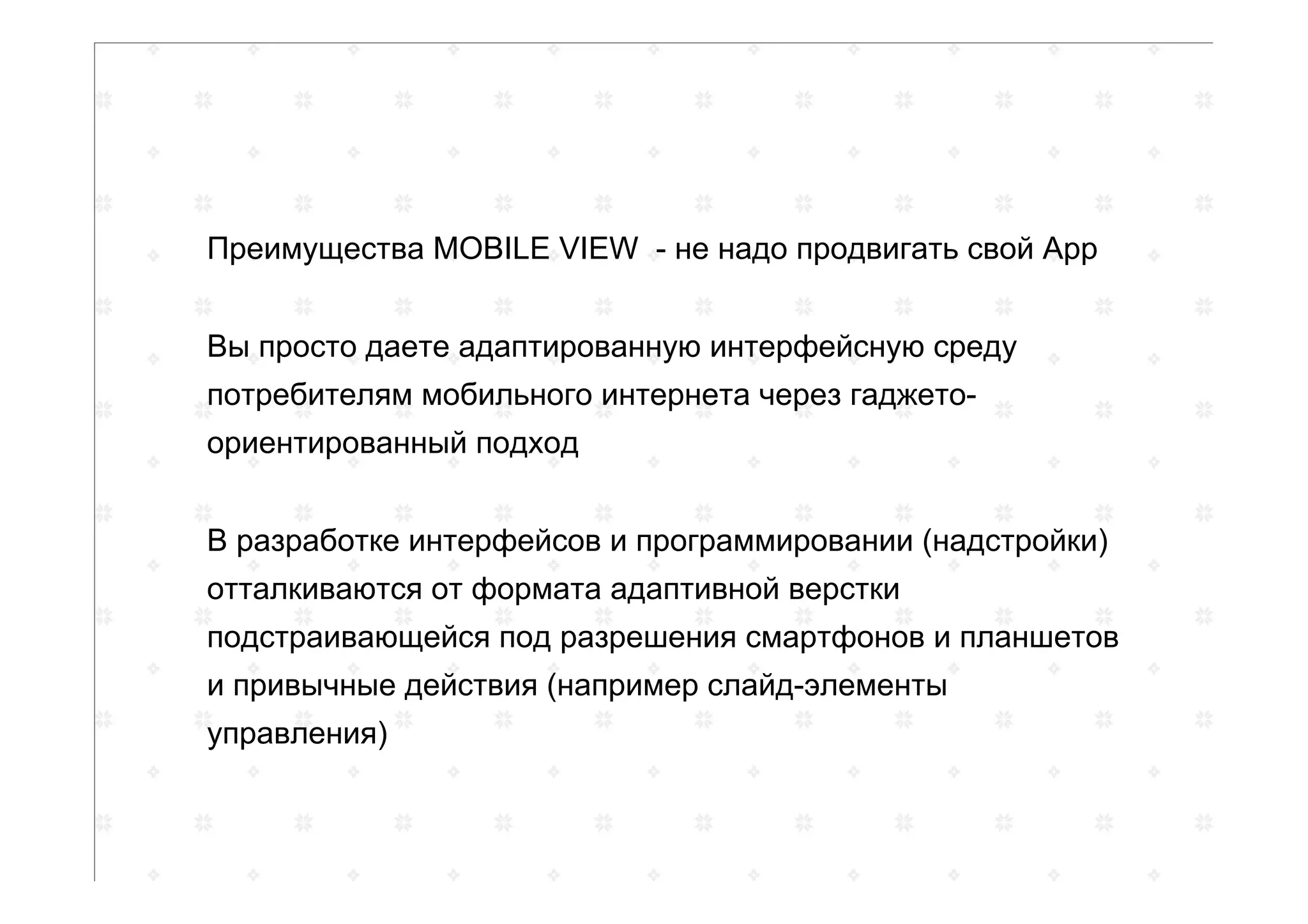 Преимущества MOBILE VIEW - не надо продвигать свой App
Вы просто даете адаптированную интерфейсную среду
потребителям мобильного интернета через гаджето-
ориентированный подход
В разработке интерфейсов и программировании (надстройки)
отталкиваются от формата адаптивной верстки
подстраивающейся под разрешения смартфонов и планшетов
и привычные действия (например слайд-элементы
управления)
 