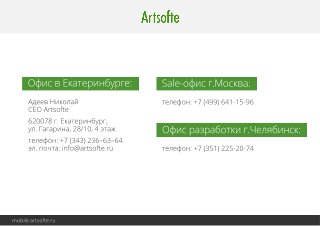 Офис в Екатеринбурге: Sale-офис г.Москва: 
mmoobbiillee..aarrttssooffttee..rruu 
Офис разработки г.Челябинск: 
Адеев Николай 
CEO Artsofte 
620078 г. Екатеринбург, 
ул. Гагарина, 28/10, 4 этаж 
телефон: +7 (343) 236–63–64 
эл. почта: info@artsofte.ru 
телефон: +7 (499) 641-15-96 
телефон: +7 (351) 225-20-74 
