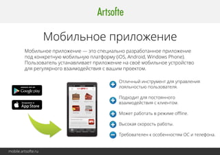mobile.artsofte.ru 
Мобильное приложение 
Мобильное приложение — это специально разработанное приложение 
под конкретную мобильную платформу (iOS, Android, Windows Phone). 
Пользователь устанавливает приложение на своё мобильное устройство 
для регулярного взаимодействия с вашим проектом. 
Отличный инструмент для управления 
лояльностью пользователя. 
Подходит для постоянного 
взаимодействия с клиентом. 
Может работать в режиме offline. 
Высокая скорость работы. 
Требователен к особенностям ООСС ии ттееллееффооннаа.. 
 