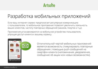 Разработка мобильных приложений 
Если ваш интернет-сервис предполагает регулярную коммуникацию 
с пользователем, то мобильное приложение позволит увеличить лояльность 
ваших клиентов, частоту повторных обращений (заказов, покупок и т.д.). 
Приложения устанавливаются на мобильное устройство пользователя, 
упрощая доступ клиента к вашему сервису. 
mobile.artsofte.ru 
Отличительной чертой мобильных приложений 
является возможность стимулировать повторные 
обращения с помощью push-сообщений на 
смартфон клиента (напоминания, уведомления, 
сообщение об акции или новых возможностях). 
 