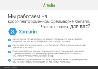 Мы работаем на 
кросс-платформенном фреймворке Xamarin. 
mobile.artsofte.ru 
Что это значит для вас? 
Единая бизнес-логика приложения для всех платформ, что значит быстрое 
ускорение разработки на 30-60%. Быстрее — значит дешевле. 
Единое ядро для всех платформ — это быстрое и гибкое внесение изменений, 
адаптаций и апгрейда. 
Стабильная работа и высокая производительность приложений, сравнимая 
с производительностью нативной разработки на нескольких платформах: 
iOS, Android, WindowsPhone, WWiinnddoowwss 88 ии ддрр.. 
Приложения разрабатываются на самом популярном языке программирования. 
Вам не нужен отдельный разработчик под каждую платформу. 
+ 
+ 
+ 
+ 
 