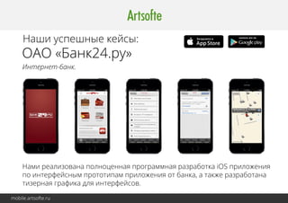 Наши успешные кейсы: 
ОАО «Уралтрансбанк» 
Интернет-банк. 
Надёжный мобильный интернет-банк для быстрой работы с личными счетами, 
платежами и переводами. Поддерживает основные функциональные возможности 
и полностью оптимизирован для работы с мобильного устройства. 
Работает как на Android, так и на iOS. 
mobile.artsofte.ru 
 
