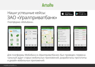 Наши успешные кейсы: 
ЗАО «Уралприватбанк» 
Платформа «Мобибанк». 
Для платформы Мобибанк в «Уралприватбанке» был проведен первона- 
чальный аудит старых мобильных приложений, разработаны прототипы 
и дизайн мобильных приложений. 
mobile.artsofte.ru 
 
