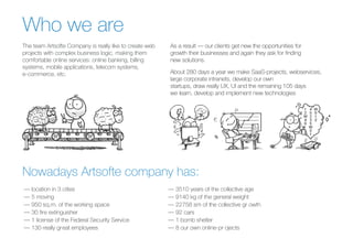 The team Artsofte Company is really like to create web
projects with complex business logic, making them
comfortable online services: online banking, billing
systems, mobile applications, telecom systems,
e-commerce, etc.
Who we are
As a result — our clients get new the opportunities for
growth their businesses and again they ask for finding
new solutions.
About 280 days a year we make SaaS-projects, webservices,
large corporate intranets, develop our own
startups, draw really UX, UI and the remaining 105 days
we learn, develop and implement new technologies
Nowadays Artsofte company has:
— location in 3 cities
— 5 moving
— 950 sq.m. of the working space
— 30 fire extinguisher
— 1 license of the Federal Security Service
— 130 really great employees
— 3510 years of the collective age
— 9140 kg of the general weight
— 22758 sm of the collective gr owth
— 92 cars
— 1 bomb shelter
— 8 our own online-pr ojects
 